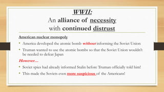 WWII:
An alliance of necessity
with continued distrust
American nuclear monopoly
• America developed the atomic bomb without informing the Soviet Union
• Truman wanted to use the atomic bombs so that the Soviet Union wouldn’t
be needed to defeat Japan
However…
• Soviet spies had already informed Stalin before Truman officially told him!
• This made the Soviets even more suspicious of the Americans!
 
