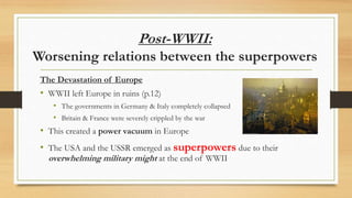 Post-WWII:
Worsening relations between the superpowers
The Devastation of Europe
• WWII left Europe in ruins (p.12)
• The governments in Germany & Italy completely collapsed
• Britain & France were severely crippled by the war
• This created a power vacuum in Europe
• The USA and the USSR emerged as superpowers due to their
overwhelming military might at the end of WWII
 