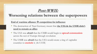 Post-WWII:
Worsening relations between the superpowers
End of wartime alliance  competition for influence
• The destruction of Nazi Germany meant that the USA & the USSR didn’t
need to remain as allies
• The USA was afraid that the USSR would begin to spread communism
across the rest of Europe through revolution
• The USSR was afraid that the USA would create a ring of capitalist
countries to encircle it [the USSR]
 