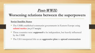 Post-WWII:
Worsening relations between the superpowers
Soviet Satellite States
• The USSR established communist governments in Eastern Europe using
salami tactics (see p.13 margin)
• These countries were supposed to be independent, but heavily influenced
by the USSR
• The USA interpreted this as an aggressive plan to spread communism
 