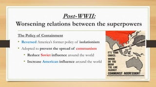 Post-WWII:
Worsening relations between the superpowers
The Policy of Containment
• Reversed America’s former policy of isolationism
• Adopted to prevent the spread of communism
• Reduce Soviet influence around the world
• Increase American influence around the world
 