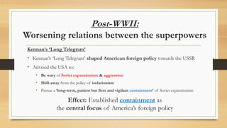 Post-WWII:
Worsening relations between the superpowers
Kennan’s ‘Long Telegram’
• Kennan’s ‘Long Telegram’ shaped American foreign policy towards the USSR
• Advised the USA to:
• Be wary of Soviet expansionism & aggression
• Shift away from the policy of isolationism
• Pursue a ‘long-term, patient but firm and vigilant containment’ of Soviet expansionism
Effect: Established containment as
the central focus of America’s foreign policy
 