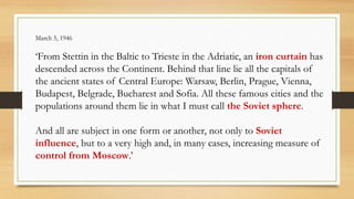 March 5, 1946
‘From Stettin in the Baltic to Trieste in the Adriatic, an iron curtain has
descended across the Continent. Behind that line lie all the capitals of
the ancient states of Central Europe: Warsaw, Berlin, Prague, Vienna,
Budapest, Belgrade, Bucharest and Sofia. All these famous cities and the
populations around them lie in what I must call the Soviet sphere.
And all are subject in one form or another, not only to Soviet
influence, but to a very high and, in many cases, increasing measure of
control from Moscow.’
 