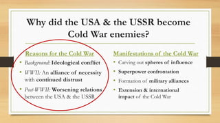 Why did the USA & the USSR become
Cold War enemies?
Reasons for the Cold War
• Background: Ideological conflict
• WWII: An alliance of necessity
with continued distrust
• Post-WWII: Worsening relations
between the USA & the USSR
Manifestations of the Cold War
• Carving out spheres of influence
• Superpower confrontation
• Formation of military alliances
• Extension & international
impact of the Cold War
 