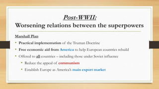 Post-WWII:
Worsening relations between the superpowers
Truman Doctrine
• Doctrine: a stated principle that guides government policy
• Taken from a speech by Truman
• Triggered by rising communist influence in Greece & Turkey
• Promised to provide political, military and economic aid for countries
trying to stop the spread of communism
Effect: Outlined how containment would be carried out
 