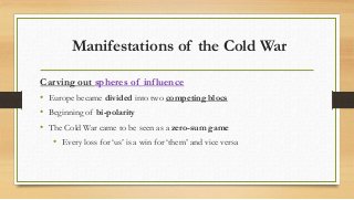 Manifestations of the Cold War
Carving out spheres of influence
• Europe became divided into two competing blocs
• Beginning of bi-polarity
• The Cold War came to be seen as a zero-sum game
• Every loss for ‘us’ is a win for ‘them’ and vice versa
 