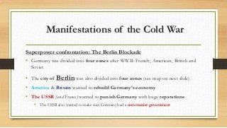 Manifestations of the Cold War
Superpower confrontation: The Berlin Blockade
• Germany was divided into four zones after WWII: French, American, British and
Soviet
• The city of Berlin was also divided into four zones (see map on next slide)
• America & Britain wanted to rebuild Germany’s economy
• The USSR (and France) wanted to punish Germany with huge reparations
• The USSR also wanted to make sure Germany had a communist government
 