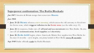Superpower confrontation: The Berlin Blockade
Jan 1947: America & Britain merge their zones into Bizonia
Jun 1948:
• June 21-22: Bizonia releases a new currency, which causes the old currency to flood into
the Soviet zone, which triggers inflation in the Soviet zone (see the table on p. 21)
• June 24: In response, Stalin cuts off all land and sea movement into West Berlin. He also
cuts off all communication, food supplies and electricity
• June 26: Berlin Airlift begins, where America & Britain flew supplies into West Berlin for
the next 11 months – at its height, one plane landed in West Berlin every 30 seconds
Sep 1949: Stalin officially ends the Berlin Blockade
 