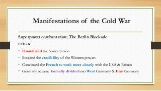 Manifestations of the Cold War
Superpower confrontation: The Berlin Blockade
Effects:
• Humiliated the Soviet Union
• Boosted the credibility of the Western powers
• Convinced the French to work more closely with the USA & Britain
• Germany became formally divided into West Germany & East Germany
 