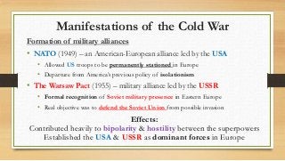 Manifestations of the Cold War
Formation of military alliances
• NATO (1949) – an American-European alliance led by the USA
• Allowed US troops to be permanently stationed in Europe
• Departure from America’s previous policy of isolationism
• The Warsaw Pact (1955) – military alliance led by the USSR
• Formal recognition of Soviet military presence in Eastern Europe
• Real objective was to defend the Soviet Union from possible invasion
Effects:
Contributed heavily to bipolarity & hostility between the superpowers
Established the USA & USSR as dominant forces in Europe
 