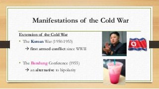 Manifestations of the Cold War
Extension of the Cold War
• The Korean War (1950-1953)
 first armed conflict since WWII
• The Bandung Conference (1955)
 an alternative to bipolarity
 