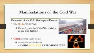 Manifestations of the Cold War
Extension of the Cold War beyond Europe
• The Berlin Wall (1961)
 Physical symbol of Cold War division
& the Iron Curtain
• Cuban Missile Crisis (1963)
 world almost killed itself
with BIG NUCLEAR EXPLOSIONS 
 