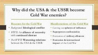 Why did the USA & the USSR become
Cold War enemies?
Reasons for the Cold War
• Background: Ideological conflict
• WWII: An alliance of necessity
with continued distrust
• Post-WWII: Worsening relations
between the USA & the USSR
Manifestations of the Cold War
• Carving out spheres of influence
• Superpower confrontation
• Formation of military alliances
• Extension & international
impact of the Cold War
 