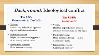 Background: Ideological conflict
The USA:
Democratic & Capitalist
• Vision:
Protect the individual rights &
right to self-determination
• Political system:
Right to choose ruling party
from among two or more
• Economic system:
Free market economy
The USSR:
Communist
• Vision:
Destroy capitalism to create a
utopian world where all are equal
• Political system:
Only 1 party allowed – i.e. the
Communist Party
• Economic system:
Command economy
 