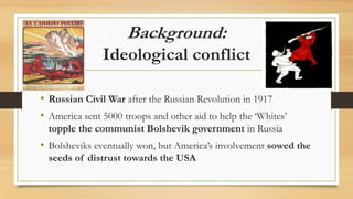 Background:
Ideological conflict
• Russian Civil War after the Russian Revolution in 1917
• America sent 5000 troops and other aid to help the ‘Whites’
topple the communist Bolshevik government in Russia
• Bolsheviks eventually won, but America’s involvement sowed the
seeds of distrust towards the USA
 