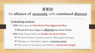 WWII:
An alliance of necessity with continued distrust
Underlying tensions
• 1939: Stalin signs the Nazi-Soviet Non-Aggression Pact
 Britain & France began to distrust the Soviet Union
• 1941: Hitler betrays Stalin and invades the Soviet Union
 The Soviet Union is forced to join the Allies against Germany
 ‘Marriage of convenience’ against a common enemy
 ‘The enemy of my enemy is my friend’ (…but for how long?)
 