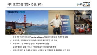 해외 프로그램 (9월~10월, 3주)
• 미국 샌프란시스코에서 Founders Space 액셀러레이팅 교육 프로그램 참여
• 해외 전문가의 멘토링 및 강의 세션과 피칭 워크샵 및 코칭 진행
• 해외 투자자 및 스타트업 관계자 초청 데모데이 진행
• 실리콘밸리의 밋업, 세미나, 이벤트에 참가하여 네트워킹 진행
• 해외 현지 기관 및 업체를 방문하여 네트워킹 및 개별 미팅을 통해 협업 방안 모색
 