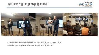 해외 프로그램: 피칭 코칭 및 피드백
실리콘밸리 투자자에게 어필할 수 있는 피치덱(Pitch Deck) 작성
스타트업의 제품/서비스에 대한 신랄한 비판 및 피드백
 