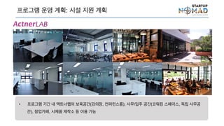프로그램 운영 계획: 시설 지원 계획
• 프로그램 기간 내 액트너랩의 보육공간(강의장, 컨퍼런스룸), 사무/입주 공간(코워킹 스페이스, 독립
사무공간), 창업카페, 시제품 제작소 등 이용 가능
 