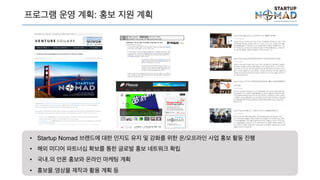 프로그램 운영 계획: 홍보 지원 계획
• Startup Nomad 브랜드에 대한 인지도 유지 및 강화를 위한 온/오프라인 사업 홍보 활동 진행
• 해외 미디어 파트너십 확보를 통한 글로벌 홍보 네트워크 확립
• 국내․외 언론 홍보와 온라인 마케팅 계획
• 홍보물․영상물 제작과 활용 계획 등
 