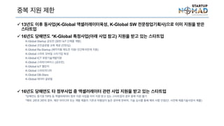 중복 지원 제한
 13년도 이후 동사업(K-Global 액셀러레이터육성, K-Global SW 전문창업기획사)으로 이미
지원을 받은 스타트업
 16년도 당해연도 *K-Global 특정사업(아래 사업 참고) 지원을 받고 있는 스타트업
K-Global Startup 공모전 (일반/ IoT 신제품 개발)
K-Global 선진글로벌 교육 제공 (인턴십)
K-Global Re-Startup (패키지형 재도전 지원/ 민간투자연계 지원)
K-Global 스마트 모바일 스타기업 육성
K-Global ICT 유망기술개발지원
K-Global 스마트디바이스 (공모전)
K-Global IoT 챌린지
K-Global 스마트미디어
K-Global DB-Stars
K-Global 데이터 글로벌
 16년도 당해연도 타 정부사업 중 액셀러레이터 관련 사업 지원을 받고 있는 스타트업
*당해연도 중기청 TIPS 등 액셀러레이터 정부 지원 사업을 이미 지원 받고 있는 스타트업의 경우 중복 지원 불가
*예외: 2번과 3번의 경우, 제안 아이디어 또는 개발 제품이 기존과 차별성이 높은 경우에 한하여, 기술 심사를 통해 예외 사항 인정(단, 사전에
서 제출)
 