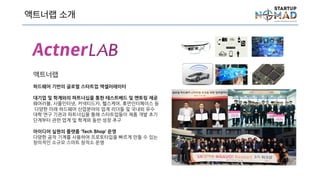 액트너랩 소개
액트너랩
하드웨어 기반의 글로벌 스타트업 액셀러레이터
대기업 및 학계와의 파트너십을 통한 테스트베드 및 멘토링
제공
웨어러블, 사물인터넷, 커넥티드카, 헬스케어, 휴먼인터페이
스 등 다양한 미래 하드웨어 산업분야의 업계 리더들 및 국
내외 유수 대학 연구 기관과 파트너십을 통해 스타트업들이
제품 개발 초기 단계부터 관련 업계 및 학계와 동반 성장 추
구
아이디어 실현의 플랫폼 ‘Tech Shop’ 운영
다양한 공작 기계를 사용하여 프로토타입을 빠르게 만들 수
있는 창의적인 소규모 스마트 창작소 운영
 