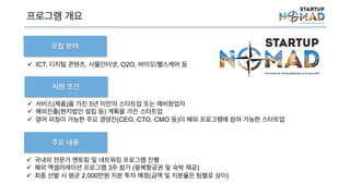 프로그램 개요
 서비스(제품)을 가진 5년 미만의 스타트업 또는 예비창업자
 해외진출(현지법인 설립 등) 계획을 가진 스타트업
 영어 피칭이 가능한 주요 경영진(CEO, CTO, CMO 등)이 해외 프로그램에 참여 가능한 스타트
업
 국내외 전문가 멘토링 및 네트워킹 프로그램 진행
 해외 액셀러레이션 프로그램 3주 참가 (왕복항공권 및 숙박 제공)
 최종 선발 시 평균 2,000만원 지분 투자 예정(금액 및 지분율은 팀별로 상이)
지원 조건
주요 내용
모집 분야
 ICT, 디지털 콘텐츠, 사물인터넷, O2O, 바이오/헬스케어 등
 