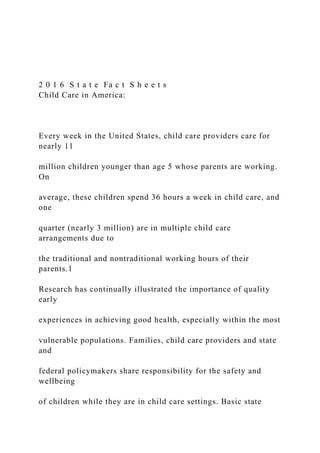 2 0 1 6 S t a t e Fa c t S h e e t s
Child Care in America:
Every week in the United States, child care providers care for
nearly 11
million children younger than age 5 whose parents are working.
On
average, these children spend 36 hours a week in child care, and
one
quarter (nearly 3 million) are in multiple child care
arrangements due to
the traditional and nontraditional working hours of their
parents.1
Research has continually illustrated the importance of quality
early
experiences in achieving good health, especially within the most
vulnerable populations. Families, child care providers and state
and
federal policymakers share responsibility for the safety and
wellbeing
of children while they are in child care settings. Basic state
 
