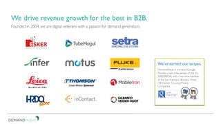 Founded in 2004, we are digital veterans with a passion for demand generation.
We drive revenue growth for the best in B2B.
DemandWave is a trusted Google
Partner, a two-time winner of the Inc.
500|5000 list, and a two-time member
of the San Francisco Business Times’
100 Fastest Growing Private
Companies.
We’ve earned our stripes.
 