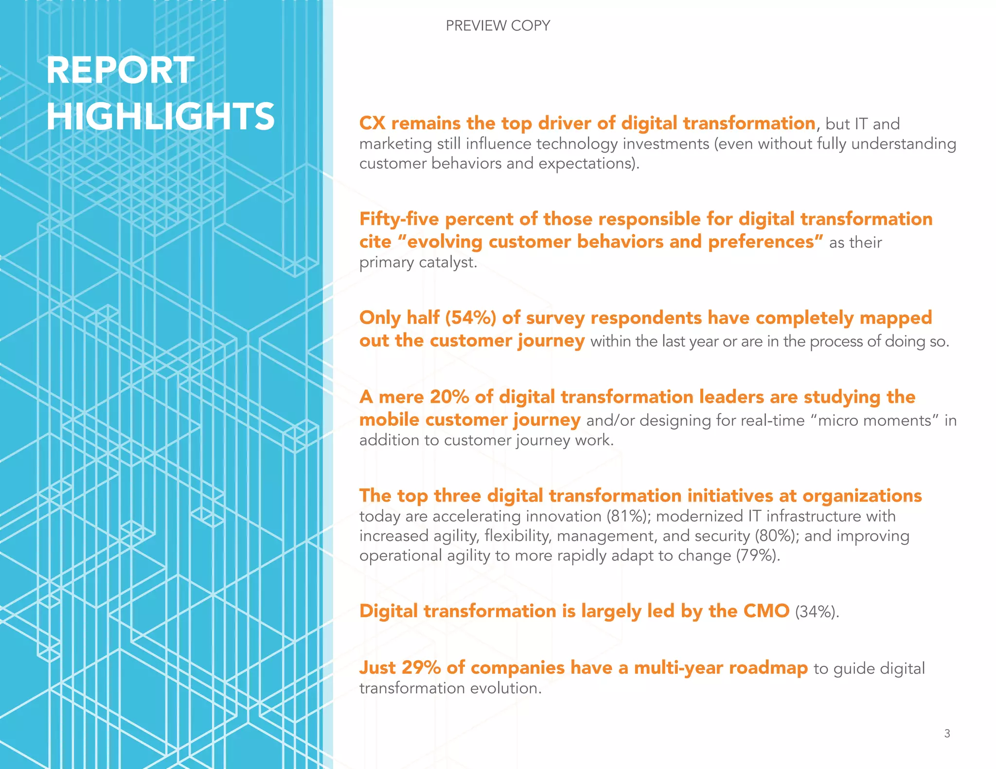 CX remains the top driver of digital transformation, but IT and
marketing still influence technology investments (even without fully understanding
customer behaviors and expectations).
Fifty-five percent of those responsible for digital transformation
cite “evolving customer behaviors and preferences” as their
primary catalyst.
Only half (54%) of survey respondents have completely mapped
out the customer journey within the last year or are in the process of doing so.
A mere 20% of digital transformation leaders are studying the
mobile customer journey and/or designing for real-time “micro moments” in
addition to customer journey work.
The top three digital transformation initiatives at organizations
today are accelerating innovation (81%); modernized IT infrastructure with
increased agility, flexibility, management, and security (80%); and improving
operational agility to more rapidly adapt to change (79%).
Digital transformation is largely led by the CMO (34%).
Just 29% of companies have a multi-year roadmap to guide digital
transformation evolution.
REPORT
HIGHLIGHTS
3
PREVIEW COPY
 