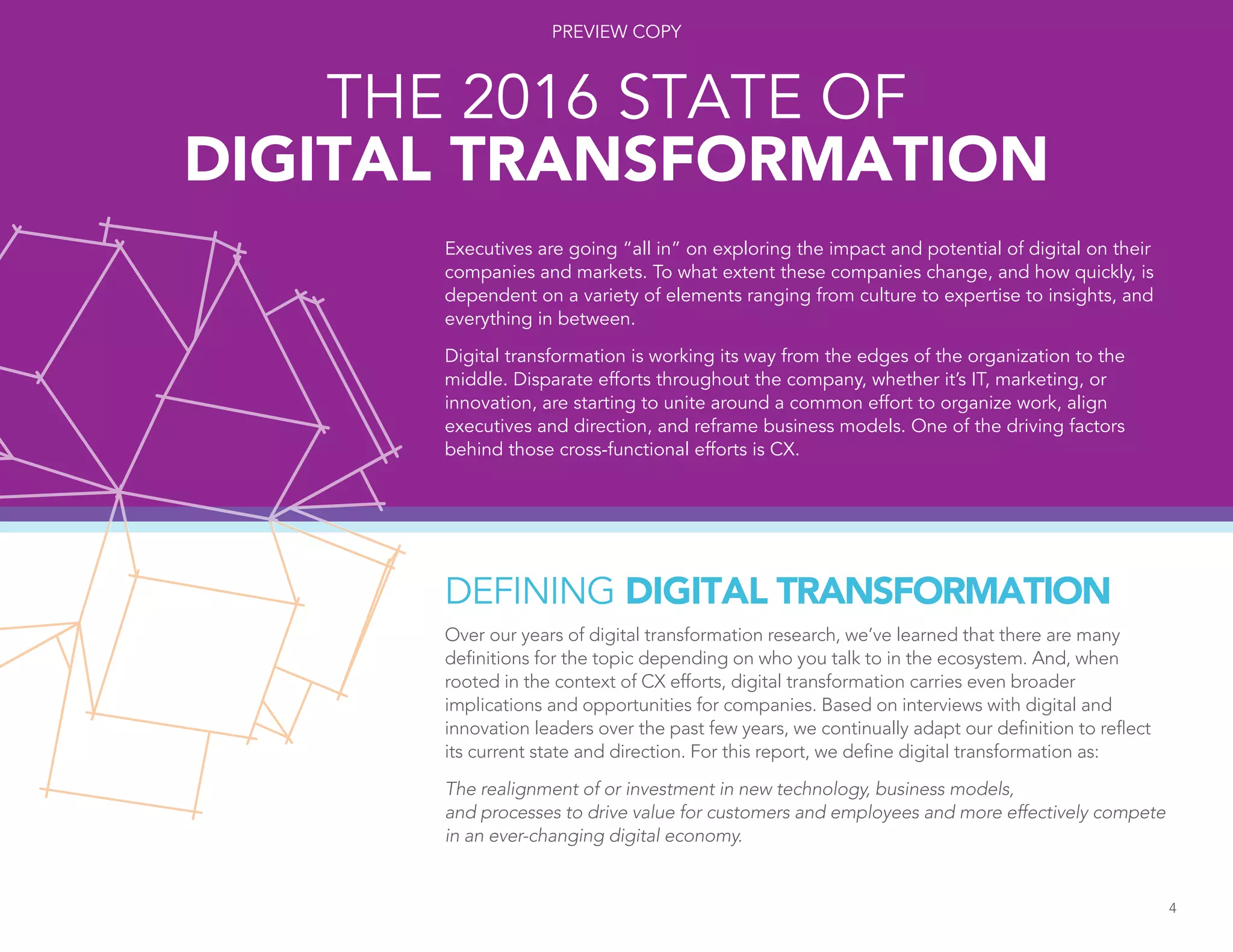 DEFINING DIGITAL TRANSFORMATION
Over our years of digital transformation research, we’ve learned that there are many
definitions for the topic depending on who you talk to in the ecosystem. And, when
rooted in the context of CX efforts, digital transformation carries even broader
implications and opportunities for companies. Based on interviews with digital and
innovation leaders over the past few years, we continually adapt our definition to reflect
its current state and direction. For this report, we define digital transformation as:
The realignment of or investment in new technology, business models,
and processes to drive value for customers and employees and more effectively compete
in an ever-changing digital economy.
4
Executives are going “all in” on exploring the impact and potential of digital on their
companies and markets. To what extent these companies change, and how quickly, is
dependent on a variety of elements ranging from culture to expertise to insights, and
everything in between.
Digital transformation is working its way from the edges of the organization to the
middle. Disparate efforts throughout the company, whether it’s IT, marketing, or
innovation, are starting to unite around a common effort to organize work, align
executives and direction, and reframe business models. One of the driving factors
behind those cross-functional efforts is CX.
THE 2016 STATE OF
DIGITAL TRANSFORMATION
4
PREVIEW COPY
 