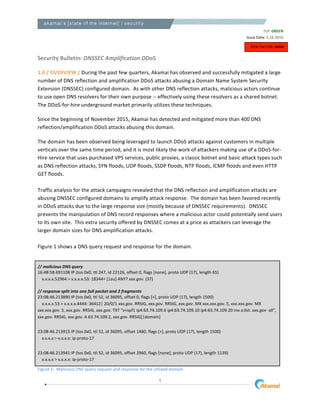 1
	
  
	
  
Security	
  Bulletin:	
  DNSSEC	
  Amplification	
  DDoS	
  	
  
	
  
1.0	
  /	
  OVERVIEW	
  /	
  During	
  the	
  past	
  few	
  quarters,	
  Akamai	
  has	
  observed	
  and	
  successfully	
  mitigated	
  a	
  large	
  
number	
  of	
  DNS	
  reflection	
  and	
  amplification	
  DDoS	
  attacks	
  abusing	
  a	
  Domain	
  Name	
  System	
  Security	
  
Extension	
  (DNSSEC)	
  configured	
  domain.	
  	
  As	
  with	
  other	
  DNS	
  reflection	
  attacks,	
  malicious	
  actors	
  continue	
  
to	
  use	
  open	
  DNS	
  resolvers	
  for	
  their	
  own	
  purpose	
  -­‐-­‐	
  effectively	
  using	
  these	
  resolvers	
  as	
  a	
  shared	
  botnet.	
  
The	
  DDoS-­‐for-­‐hire	
  underground	
  market	
  primarily	
  utilizes	
  these	
  techniques.	
  
Since	
  the	
  beginning	
  of	
  November	
  2015,	
  Akamai	
  has	
  detected	
  and	
  mitigated	
  more	
  than	
  400	
  DNS	
  
reflection/amplification	
  DDoS	
  attacks	
  abusing	
  this	
  domain.	
  	
  
The	
  domain	
  has	
  been	
  observed	
  being	
  leveraged	
  to	
  launch	
  DDoS	
  attacks	
  against	
  customers	
  in	
  multiple	
  
verticals	
  over	
  the	
  same	
  time	
  period,	
  and	
  it	
  is	
  most	
  likely	
  the	
  work	
  of	
  attackers	
  making	
  use	
  of	
  a	
  DDoS-­‐for-­‐
Hire	
  service	
  that	
  uses	
  purchased	
  VPS	
  services,	
  public	
  proxies,	
  a	
  classic	
  botnet	
  and	
  basic	
  attack	
  types	
  such	
  
as	
  DNS	
  reflection	
  attacks,	
  SYN	
  floods,	
  UDP	
  floods,	
  SSDP	
  floods,	
  NTP	
  floods,	
  ICMP	
  floods	
  and	
  even	
  HTTP	
  
GET	
  floods.	
  
	
  	
  
Traffic	
  analysis	
  for	
  the	
  attack	
  campaigns	
  revealed	
  that	
  the	
  DNS	
  reflection	
  and	
  amplification	
  attacks	
  are	
  
abusing	
  DNSSEC	
  configured	
  domains	
  to	
  amplify	
  attack	
  response.	
  	
  The	
  domain	
  has	
  been	
  favored	
  recently	
  
in	
  DDoS	
  attacks	
  due	
  to	
  the	
  large	
  response	
  size	
  (mostly	
  because	
  of	
  DNSSEC	
  requirements).	
  	
  DNSSEC	
  
prevents	
  the	
  manipulation	
  of	
  DNS	
  record	
  responses	
  where	
  a	
  malicious	
  actor	
  could	
  potentially	
  send	
  users	
  
to	
  its	
  own	
  site.	
  	
  This	
  extra	
  security	
  offered	
  by	
  DNSSEC	
  comes	
  at	
  a	
  price	
  as	
  attackers	
  can	
  leverage	
  the	
  
larger	
  domain	
  sizes	
  for	
  DNS	
  amplification	
  attacks.	
  	
  
	
  
Figure	
  1	
  shows	
  a	
  DNS	
  query	
  request	
  and	
  response	
  for	
  the	
  domain.	
  
	
  
//	
  malicious	
  DNS	
  query	
  
16:48:58.691108	
  IP	
  (tos	
  0x0,	
  ttl	
  247,	
  id	
  22126,	
  offset	
  0,	
  flags	
  [none],	
  proto	
  UDP	
  (17),	
  length	
  65)	
  
	
  	
  	
  	
  x.x.x.x.52964	
  >	
  x.x.x.x.53:	
  18344+	
  [1au]	
  ANY?	
  xxx.gov.	
  (37)	
  
	
  
//	
  response	
  split	
  into	
  one	
  full	
  packet	
  and	
  2	
  fragments	
  
23:08:46.213890	
  IP	
  (tos	
  0x0,	
  ttl	
  52,	
  id	
  36095,	
  offset	
  0,	
  flags	
  [+],	
  proto	
  UDP	
  (17),	
  length	
  1500)	
  
	
  	
  	
  	
  x.x.x.x.53	
  >	
  x.x.x.x.4444:	
  36412|	
  20/0/1	
  xxx.gov.	
  RRSIG,	
  xxx.gov.	
  RRSIG,	
  xxx.gov.	
  MX	
  xxx.xxx.gov.	
  5,	
  xxx.xxx.gov.	
  MX	
  
xxx.xxx.gov.	
  5,	
  xxx.gov.	
  RRSIG,	
  xxx.gov.	
  TXT	
  "v=spf1	
  ip4:63.74.109.6	
  ip4:63.74.109.10	
  ip4:63.74.109.20	
  mx	
  a:list.	
  xxx.gov	
  -­‐all",	
  
xxx.gov.	
  RRSIG,	
  xxx.gov.	
  A	
  63.74.109.2,	
  xxx.gov.	
  RRSIG[|domain]	
  
	
  
23:08:46.213915	
  IP	
  (tos	
  0x0,	
  ttl	
  52,	
  id	
  36095,	
  offset	
  1480,	
  flags	
  [+],	
  proto	
  UDP	
  (17),	
  length	
  1500)	
  
	
  	
  	
  	
  x.x.x.x	
  >	
  x.x.x.x:	
  ip-­‐proto-­‐17	
  
	
  
23:08:46.213941	
  IP	
  (tos	
  0x0,	
  ttl	
  52,	
  id	
  36095,	
  offset	
  2960,	
  flags	
  [none],	
  proto	
  UDP	
  (17),	
  length	
  1139)	
  
	
  	
  	
  	
  x.x.x.x	
  >	
  x.x.x.x:	
  ip-­‐proto-­‐17	
  
Figure	
  1:	
  	
  Malicious	
  DNS	
  query	
  request	
  and	
  response	
  for	
  the	
  utilized	
  domain	
  	
  
TLP:	
  GREEN	
  
	
  Issue	
  Date:	
  2.16.2016
RISK	
  FACTOR:	
  HIGH	
  
 