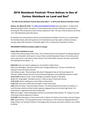 2016 Steinbeck Festival: “From Salinas to Sea of
Cortez: Steinbeck on Land and Sea”
The 35th annual Steinbeck Festival takes place May 6 – 8, 2016 at the National Steinbeck Center.
Salinas, CA, March 05, 2016 - The 35th annual Steinbeck Festival takes place May 6 – 8, 2016 at the
National Steinbeck Center. The theme is "From Salinas to Sea of Cortez: Steinbeck on Land and Sea,"
honoring the 75th anniversary of Sea of Cortez, published in 1941. This year’s festival features 30 minute
“Jon” talks followed by panel discussions.
On Saturday, the Festival features the first annual Steinbeck Home/Beer Fest from 12-5, sponsored by
the Steinbeck Rotary. Beer tasting dinner at the Steinbeck House Friday night is a Rotary fundraiser--
Saturday night a NSC fundraiser, 5:30-8 both nights! This is a triple play for Steinbeck in Salinas.
PRELIMINARY SCHEDULE (schedule subject to change)
Friday, May 6: Steinbeck on Land
“Salinas had a destiny beyond other towns. The rich black land was one thing, but the high gray fog and
coolish to cold weather which gave it a lousy climate created the greatest lettuce in the world, several
crops a year and at a time when no other lettuce in the United States matured. The town named itself
The Salad Bowl of the World…” JS
8:30-9:30: Early risers historic walking tour, East of Eden on Main Street.
9:00: Susan Shillinglaw, “Steinbeck and the Land: Ecological Reflections,” Director of the NSC and
Professor at San Jose State University.
9:30: William Souder, "Why Steinbeck, Why Now? A Biographer New on the Scene Explains his
Thinking," William Souder discusses his new Steinbeck biography, to be published by Norton in 2019.
10:15-11:00: Breakout session: Susan Shillinglaw and William Souder on Steinbeck
11:15: Film: Greg Zeigler, “Steinbeck Country,” California leg of Travels with Charley.
11:45-12:45: Historic walking tour, East of Eden on Main Street
11:45-1:15: Taco lunch at NSC patio (included in 3-day Festival pass)
1:00: FILM: Eric Palmer “Japanese Flower Growers,” He will be joined by Ann Jordan. Eric Palmer is a
local filmmaker and Anna Jordan teaches Japanese langauge classes at Los Gatos High School. This
presentation is organized by the Salinas Valley JACL.
1:45: Jean Vengua: “Filipino Newspapers and the Juan Steinbeck Poetry Society.” Dr. Vengua is co-chair
of the Asian Cultural Experience in Salinas.
2:15-3:00: Panel discussion on Asian communities in Salinas: Eric Palmer, Anna Jordan, and Jean Vengua
3:00: Sergio Chavez, “The Occupational Careers of Ex-Braceros in the Tijuana-San Diego Borderlands,”
Sergio Chavez is an Assistant Professor in Sociology at Rice University and author of Border Lives, Oxford
UP (2016).
 
