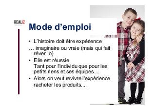 Mode d’emploi
•  L’histoire doit être expérience
… imaginaire ou vraie (mais qui fait
réver ;o)
•  Elle est réussie.
Tant pour l'individu que pour les
petits riens et ses équipes....
•  Alors on veut revivre l'expérience,
racheter les produits....
 