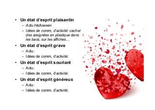 •  Un état d’esprit plaisantin
–  Actu:Halloween
–  Idées de comm, d’activité: cacher
des araignées en plastique dans
les bacs, sur les affiches…
•  Un état d’esprit grave
–  Actu:
–  Idées de comm, d’activité:
•  Un état d’esprit souriant
–  Actu:
–  Idées de comm, d’activité:
•  Un état d’esprit généreux
–  Actu:
–  Idées de comm, d’activité:
 