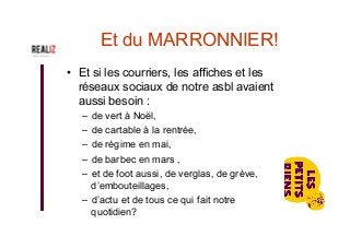 Et du MARRONNIER!
•  Et si les courriers, les affiches et les
réseaux sociaux de notre asbl avaient
aussi besoin :
–  de vert à Noël,
–  de cartable à la rentrée,
–  de régime en mai,
–  de barbec en mars ,
–  et de foot aussi, de verglas, de grève,
d’embouteillages,
–  d’actu et de tous ce qui fait notre
quotidien?
 