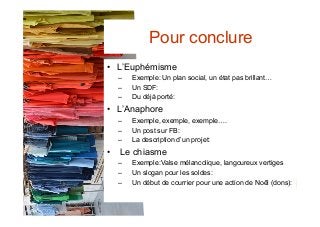•  L’Euphémisme
–  Exemple: Un plan social, un état pas brillant…
–  Un SDF:
–  Du déjà porté:
•  L’Anaphore
–  Exemple, exemple, exemple….
–  Un post sur FB:
–  La description d’un projet:
•  Le chiasme
–  Exemple:Valse mélancolique, langoureux vertiges
–  Un slogan pour les soldes:
–  Un début de courrier pour une action de Noêl (dons):
Pour conclure
 
