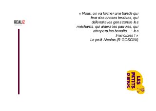 « Nous, on va former une bande qui
fera des choses terribles, qui
défendra les gens contre les
méchants, qui aidera les pauvres, qui
attrapera les bandits… : les
Invincibles ! »
Le petit Nicolas (R GOSCINI)
 
