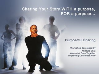 Sharing Your Story WITH a purpose,
FOR a purpose…
Purposeful Sharing
Workshop developed by
ACTION Ohio
Alumni of Care Together
Improving Outcomes Now
 