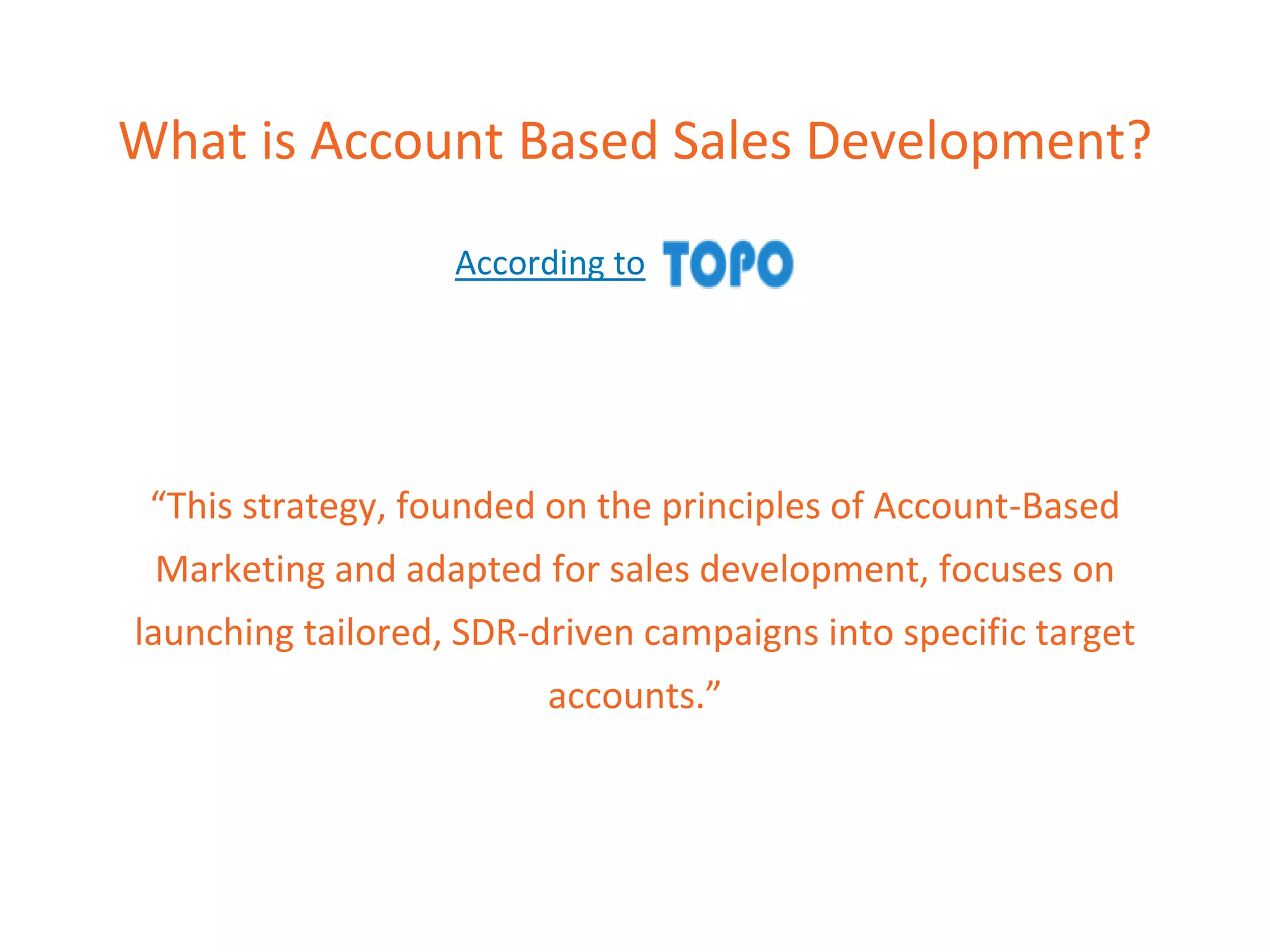 What is Account Based Sales Development?
According to
“This strategy, founded on the principles of Account-Based
Marketing and adapted for sales development, focuses on
launching tailored, SDR-driven campaigns into specific target
accounts.”
 