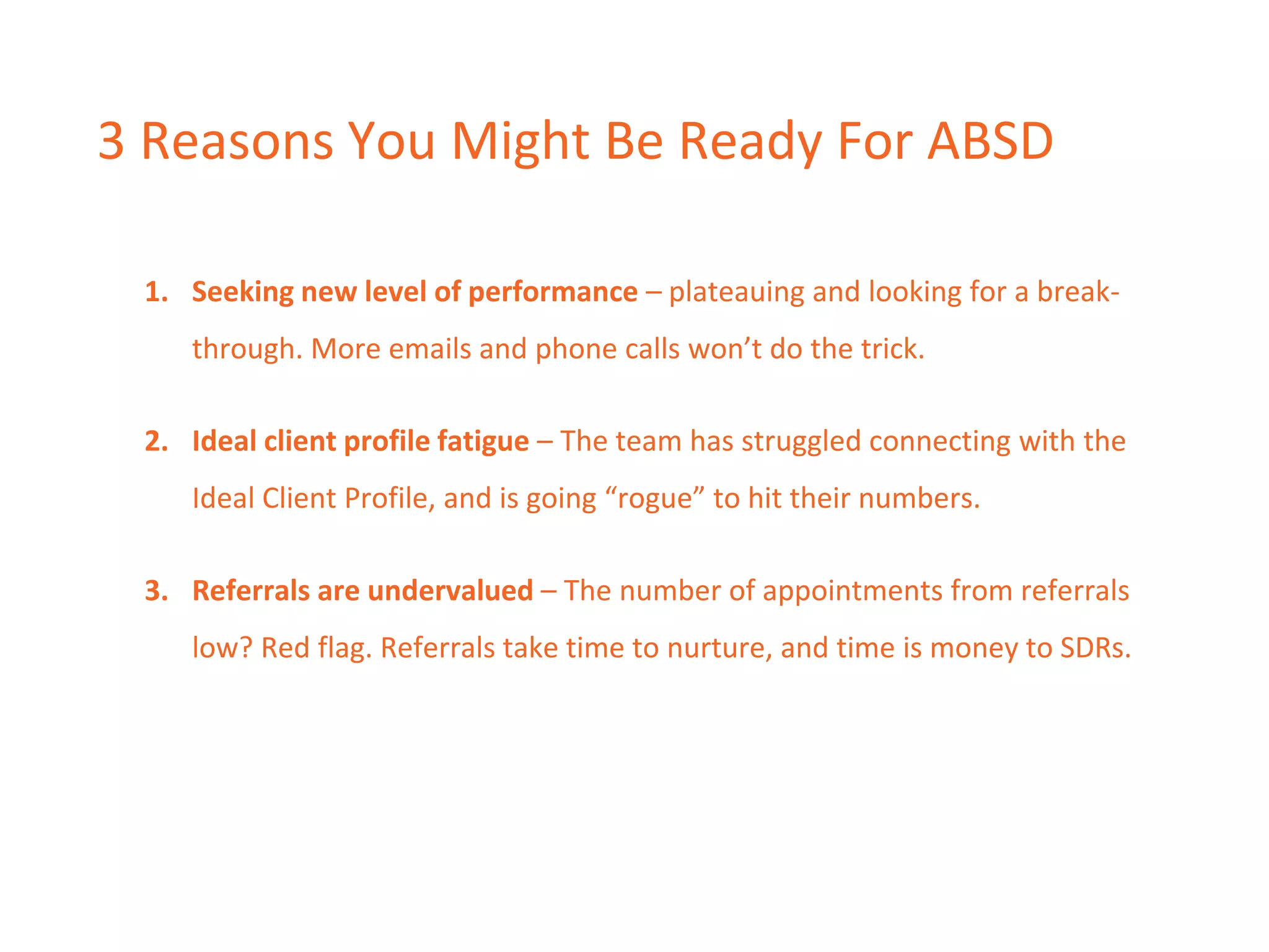 3 Reasons You Might Be Ready For ABSD
1. Seeking new level of performance – plateauing and looking for a break-
through. More emails and phone calls won’t do the trick.
2. Ideal client profile fatigue – The team has struggled connecting with the
Ideal Client Profile, and is going “rogue” to hit their numbers.
3. Referrals are undervalued – The number of appointments from referrals
low? Red flag. Referrals take time to nurture, and time is money to SDRs.
 