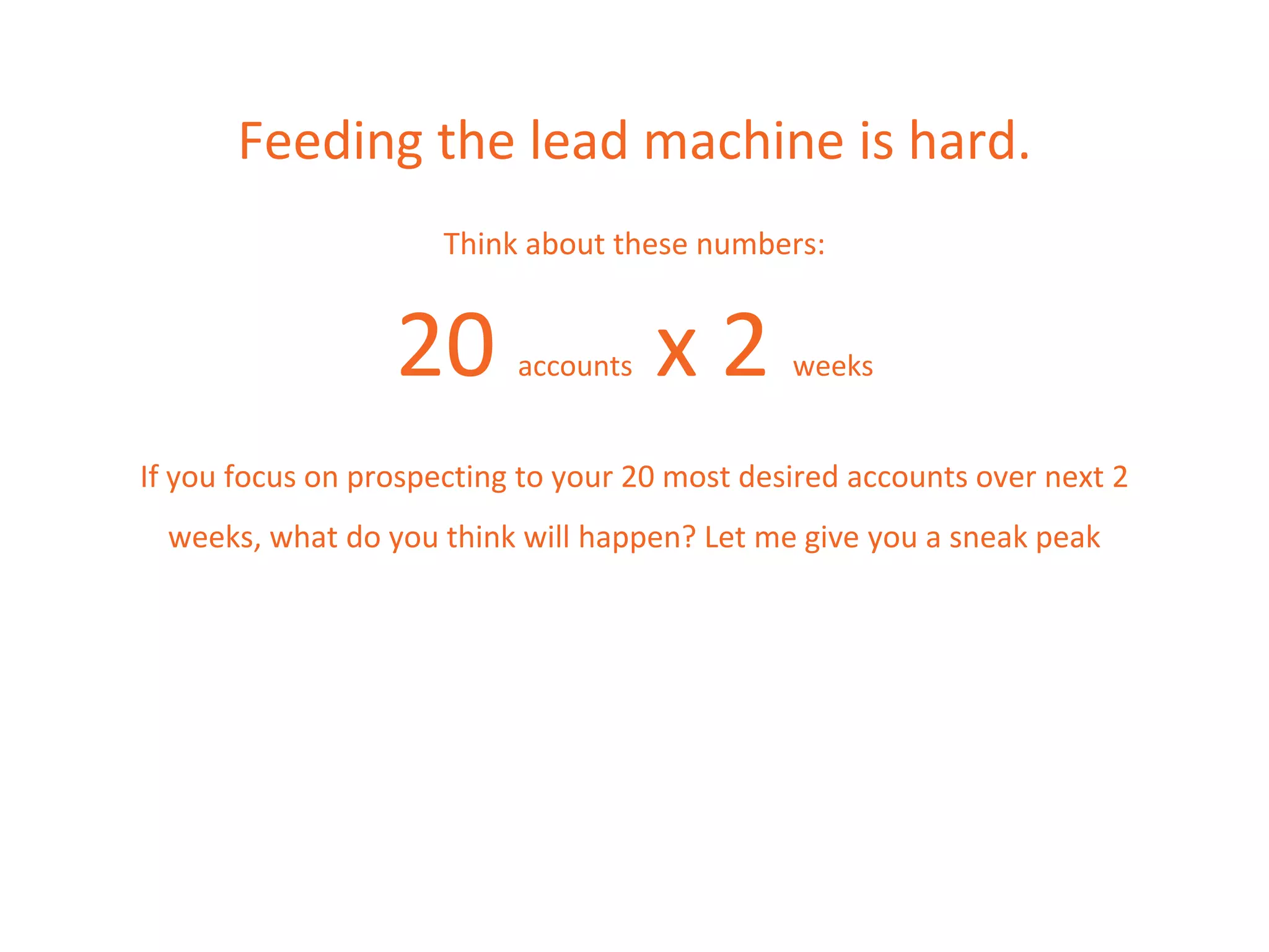 Feeding the lead machine is hard.
Think about these numbers:
20 accounts x 2 weeks
If you focus on prospecting to your 20 most desired accounts over next 2
weeks, what do you think will happen? Let me give you a sneak peak
 