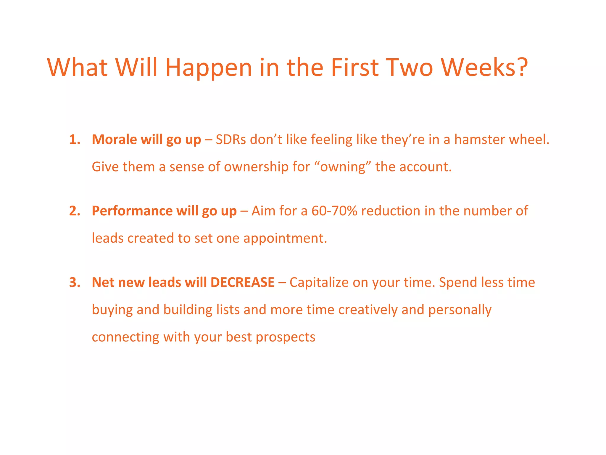 What Will Happen in the First Two Weeks?
1. Morale will go up – SDRs don’t like feeling like they’re in a hamster wheel.
Give them a sense of ownership for “owning” the account.
2. Performance will go up – Aim for a 60-70% reduction in the number of
leads created to set one appointment.
3. Net new leads will DECREASE – Capitalize on your time. Spend less time
buying and building lists and more time creatively and personally
connecting with your best prospects
 