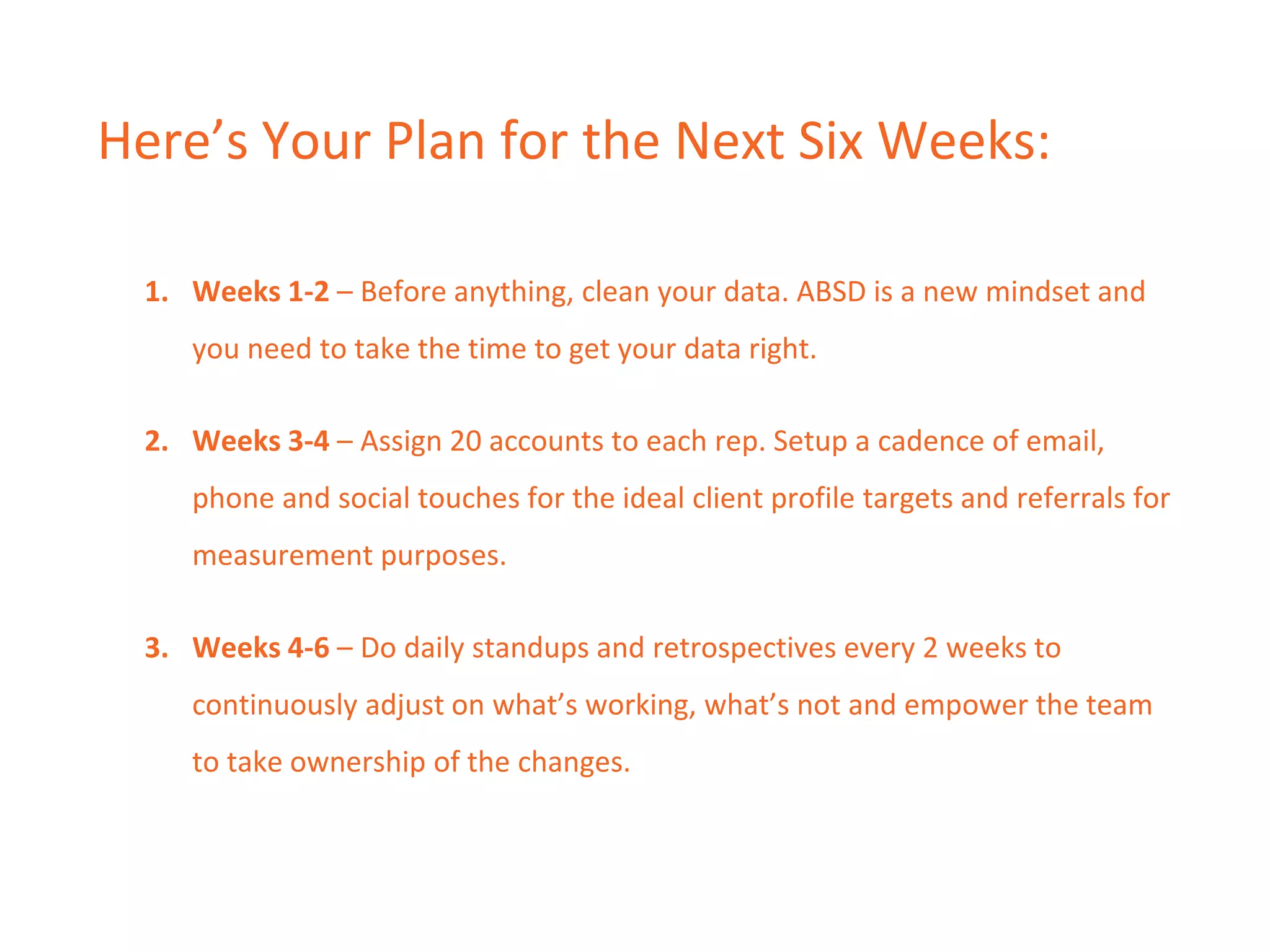 Here’s Your Plan for the Next Six Weeks:
1. Weeks 1-2 – Before anything, clean your data. ABSD is a new mindset and
you need to take the time to get your data right.
2. Weeks 3-4 – Assign 20 accounts to each rep. Setup a cadence of email,
phone and social touches for the ideal client profile targets and referrals for
measurement purposes.
3. Weeks 4-6 – Do daily standups and retrospectives every 2 weeks to
continuously adjust on what’s working, what’s not and empower the team
to take ownership of the changes.
 