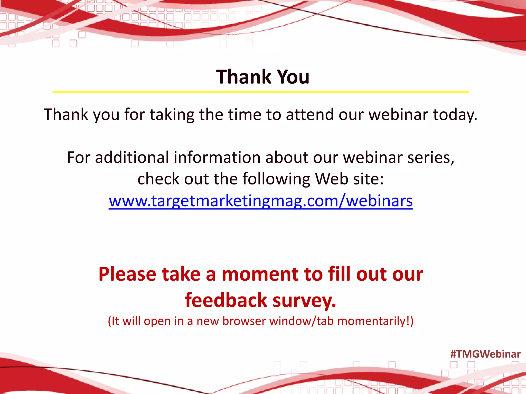 Thank You
Thank you for taking the time to attend our webinar today.
For additional information about our webinar series,
check out the following Web site:
www.targetmarketingmag.com/webinars
Please take a moment to fill out our
feedback survey.
(It will open in a new browser window/tab momentarily!)
#TMGWebinar
 