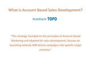 What is Account Based Sales Development?
According to
“This strategy, founded on the principles of Account-Based
Marketing and adapted for sales development, focuses on
launching tailored, SDR-driven campaigns into specific target
accounts.”
 