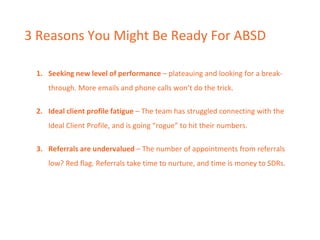 3 Reasons You Might Be Ready For ABSD
1. Seeking new level of performance – plateauing and looking for a break-
through. More emails and phone calls won’t do the trick.
2. Ideal client profile fatigue – The team has struggled connecting with the
Ideal Client Profile, and is going “rogue” to hit their numbers.
3. Referrals are undervalued – The number of appointments from referrals
low? Red flag. Referrals take time to nurture, and time is money to SDRs.
 