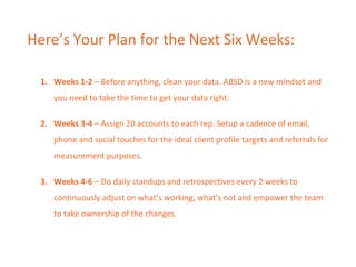 Here’s Your Plan for the Next Six Weeks:
1. Weeks 1-2 – Before anything, clean your data. ABSD is a new mindset and
you need to take the time to get your data right.
2. Weeks 3-4 – Assign 20 accounts to each rep. Setup a cadence of email,
phone and social touches for the ideal client profile targets and referrals for
measurement purposes.
3. Weeks 4-6 – Do daily standups and retrospectives every 2 weeks to
continuously adjust on what’s working, what’s not and empower the team
to take ownership of the changes.
 