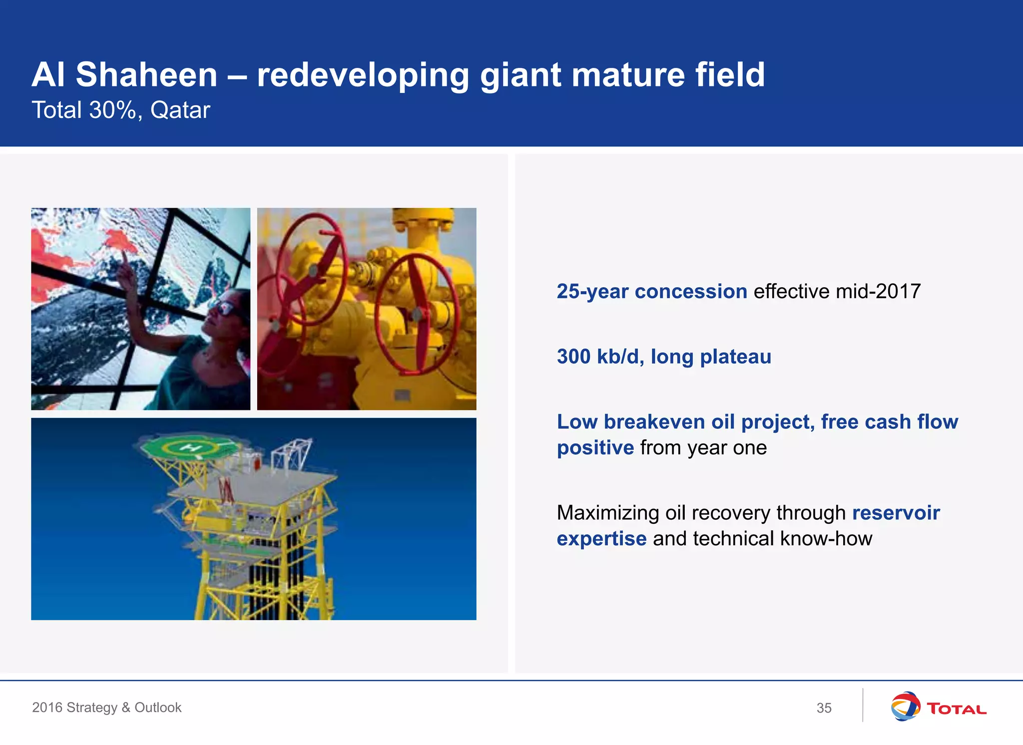 2016 Strategy & Outlook
Al Shaheen – redeveloping giant mature field
Total 30%, Qatar
25-year concession effective mid-2017
300 kb/d, long plateau
Low breakeven oil project, free cash flow
positive from year one
Maximizing oil recovery through reservoir
expertise and technical know-how
35
 