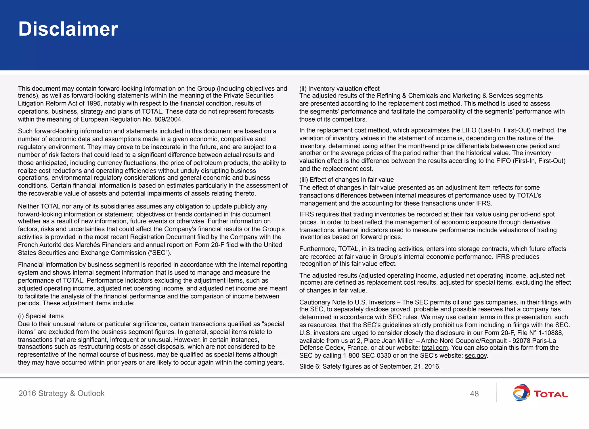 2016 Strategy & Outlook
Disclaimer
This document may contain forward-looking information on the Group (including objectives and
trends), as well as forward-looking statements within the meaning of the Private Securities
Litigation Reform Act of 1995, notably with respect to the financial condition, results of
operations, business, strategy and plans of TOTAL. These data do not represent forecasts
within the meaning of European Regulation No. 809/2004.
Such forward-looking information and statements included in this document are based on a
number of economic data and assumptions made in a given economic, competitive and
regulatory environment. They may prove to be inaccurate in the future, and are subject to a
number of risk factors that could lead to a significant difference between actual results and
those anticipated, including currency fluctuations, the price of petroleum products, the ability to
realize cost reductions and operating efficiencies without unduly disrupting business
operations, environmental regulatory considerations and general economic and business
conditions. Certain financial information is based on estimates particularly in the assessment of
the recoverable value of assets and potential impairments of assets relating thereto.
Neither TOTAL nor any of its subsidiaries assumes any obligation to update publicly any
forward-looking information or statement, objectives or trends contained in this document
whether as a result of new information, future events or otherwise. Further information on
factors, risks and uncertainties that could affect the Company’s financial results or the Group’s
activities is provided in the most recent Registration Document filed by the Company with the
French Autorité des Marchés Financiers and annual report on Form 20-F filed with the United
States Securities and Exchange Commission (“SEC”).
Financial information by business segment is reported in accordance with the internal reporting
system and shows internal segment information that is used to manage and measure the
performance of TOTAL. Performance indicators excluding the adjustment items, such as
adjusted operating income, adjusted net operating income, and adjusted net income are meant
to facilitate the analysis of the financial performance and the comparison of income between
periods. These adjustment items include:
(i) Special items
Due to their unusual nature or particular significance, certain transactions qualified as "special
items" are excluded from the business segment figures. In general, special items relate to
transactions that are significant, infrequent or unusual. However, in certain instances,
transactions such as restructuring costs or asset disposals, which are not considered to be
representative of the normal course of business, may be qualified as special items although
they may have occurred within prior years or are likely to occur again within the coming years.
(ii) Inventory valuation effect
The adjusted results of the Refining & Chemicals and Marketing & Services segments
are presented according to the replacement cost method. This method is used to assess
the segments’ performance and facilitate the comparability of the segments’ performance with
those of its competitors.
In the replacement cost method, which approximates the LIFO (Last-In, First-Out) method, the
variation of inventory values in the statement of income is, depending on the nature of the
inventory, determined using either the month-end price differentials between one period and
another or the average prices of the period rather than the historical value. The inventory
valuation effect is the difference between the results according to the FIFO (First-In, First-Out)
and the replacement cost.
(iii) Effect of changes in fair value
The effect of changes in fair value presented as an adjustment item reflects for some
transactions differences between internal measures of performance used by TOTAL’s
management and the accounting for these transactions under IFRS.
IFRS requires that trading inventories be recorded at their fair value using period-end spot
prices. In order to best reflect the management of economic exposure through derivative
transactions, internal indicators used to measure performance include valuations of trading
inventories based on forward prices.
Furthermore, TOTAL, in its trading activities, enters into storage contracts, which future effects
are recorded at fair value in Group’s internal economic performance. IFRS precludes
recognition of this fair value effect.
The adjusted results (adjusted operating income, adjusted net operating income, adjusted net
income) are defined as replacement cost results, adjusted for special items, excluding the effect
of changes in fair value.
Cautionary Note to U.S. Investors – The SEC permits oil and gas companies, in their filings with
the SEC, to separately disclose proved, probable and possible reserves that a company has
determined in accordance with SEC rules. We may use certain terms in this presentation, such
as resources, that the SEC’s guidelines strictly prohibit us from including in filings with the SEC.
U.S. investors are urged to consider closely the disclosure in our Form 20-F, File N° 1-10888,
available from us at 2, Place Jean Millier – Arche Nord Coupole/Regnault - 92078 Paris-La
Défense Cedex, France, or at our website: total.com. You can also obtain this form from the
SEC by calling 1-800-SEC-0330 or on the SEC’s website: sec.gov.
Slide 6: Safety figures as of September, 21, 2016.
48
 